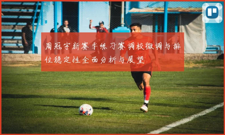 周冠宇新赛季练习赛调校微调与排位稳定性全面分析与展望