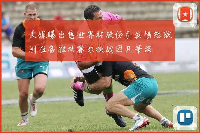 美媒曝出售世界杯股份引发愤怒欧洲准备推纳赛尔挑战因凡蒂诺