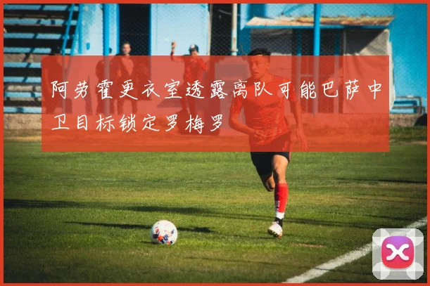 阿劳霍更衣室透露离队可能巴萨中卫目标锁定罗梅罗