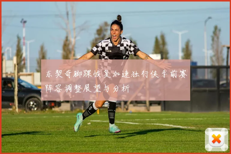 东契奇脚踝恢复加速独行侠季前赛阵容调整展望与分析