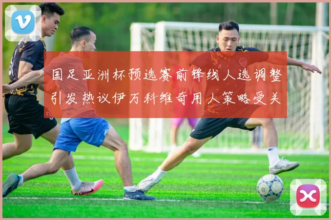 国足亚洲杯预选赛前锋线人选调整引发热议伊万科维奇用人策略受关注