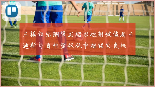 三镇领先铜梁龙绍尔远射破僵局卡迪斯与肯帕努双双中框错失良机